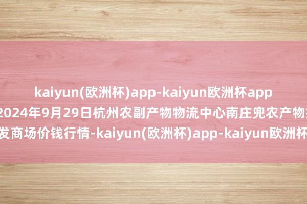 kaiyun(欧洲杯)app-kaiyun欧洲杯app(中国)官方网站-登录入口2024年9月29日杭州农副产物物流中心南庄兜农产物批发商场价钱行情-kaiyun(欧洲杯)app-kaiyun欧洲杯app(中国)官方网站-登录入口