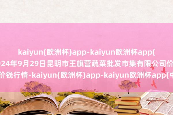 kaiyun(欧洲杯)app-kaiyun欧洲杯app(中国)官方网站-登录入口2024年9月29日昆明市王旗营蔬菜批发市集有限公司价钱行情-kaiyun(欧洲杯)app-kaiyun欧洲杯app(中国)官方网站-登录入口