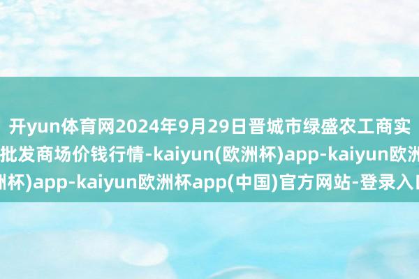 开yun体育网2024年9月29日晋城市绿盛农工商实业有限公司农副产物批发商场价钱行情-kaiyun(欧洲杯)app-kaiyun欧洲杯app(中国)官方网站-登录入口