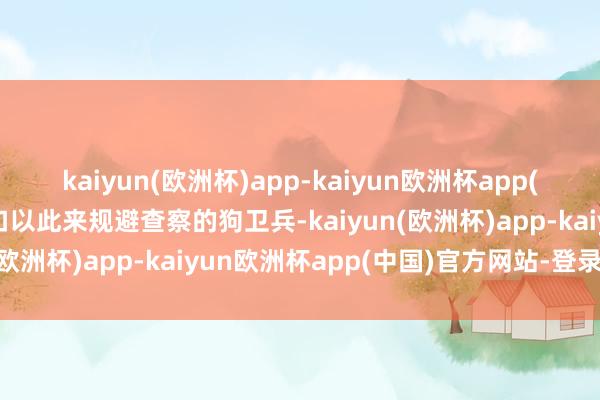 kaiyun(欧洲杯)app-kaiyun欧洲杯app(中国)官方网站-登录入口以此来规避查察的狗卫兵-kaiyun(欧洲杯)app-kaiyun欧洲杯app(中国)官方网站-登录入口