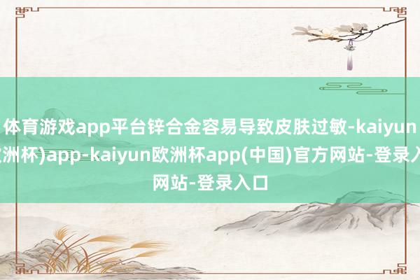 体育游戏app平台锌合金容易导致皮肤过敏-kaiyun(欧洲杯)app-kaiyun欧洲杯app(中国)官方网站-登录入口