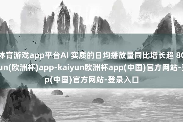 体育游戏app平台AI 实质的日均播放量同比增长超 80%-kaiyun(欧洲杯)app-kaiyun欧洲杯app(中国)官方网站-登录入口