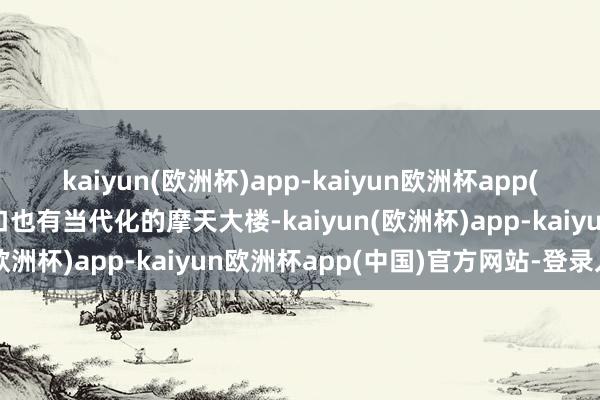 kaiyun(欧洲杯)app-kaiyun欧洲杯app(中国)官方网站-登录入口也有当代化的摩天大楼-kaiyun(欧洲杯)app-kaiyun欧洲杯app(中国)官方网站-登录入口