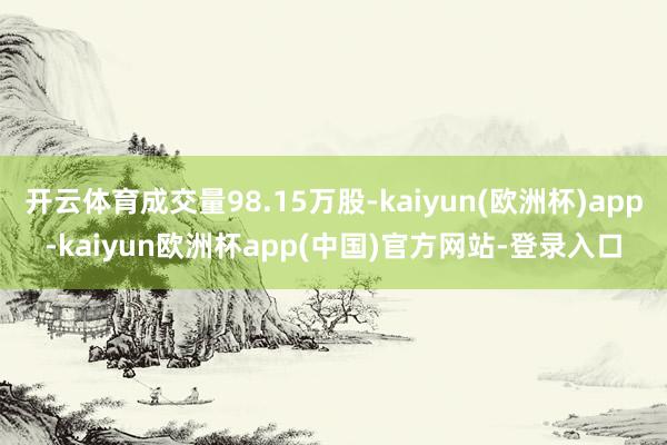 开云体育成交量98.15万股-kaiyun(欧洲杯)app-kaiyun欧洲杯app(中国)官方网站-登录入口