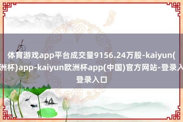 体育游戏app平台成交量9156.24万股-kaiyun(欧洲杯)app-kaiyun欧洲杯app(中国)官方网站-登录入口