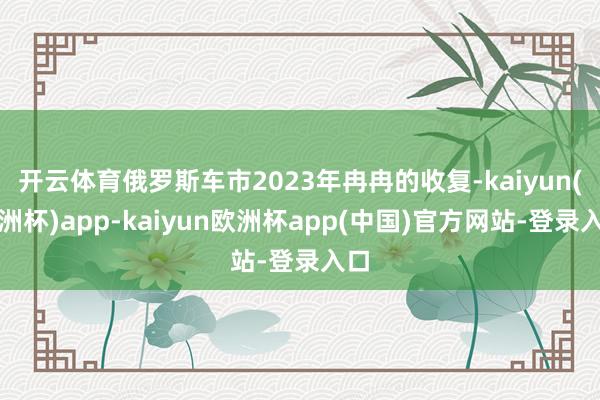 开云体育俄罗斯车市2023年冉冉的收复-kaiyun(欧洲杯)app-kaiyun欧洲杯app(中国)官方网站-登录入口