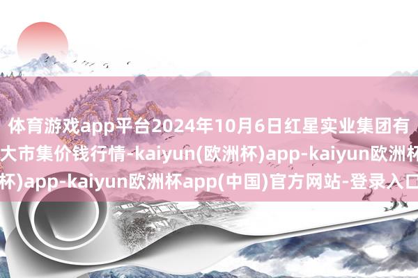 体育游戏app平台2024年10月6日红星实业集团有限公司红星农副居品大市集价钱行情-kaiyun(欧洲杯)app-kaiyun欧洲杯app(中国)官方网站-登录入口