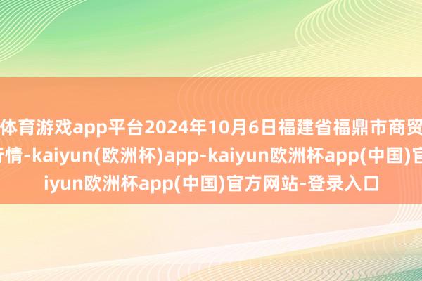 体育游戏app平台2024年10月6日福建省福鼎市商贸业管事中心价钱行情-kaiyun(欧洲杯)app-kaiyun欧洲杯app(中国)官方网站-登录入口