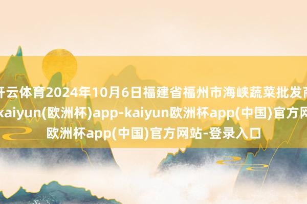 开云体育2024年10月6日福建省福州市海峡蔬菜批发商场价钱行情-kaiyun(欧洲杯)app-kaiyun欧洲杯app(中国)官方网站-登录入口