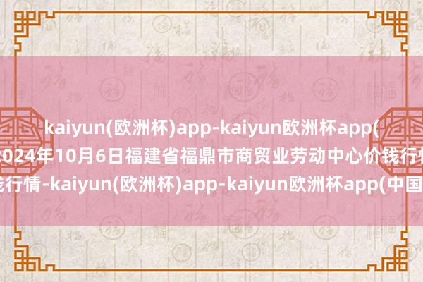 kaiyun(欧洲杯)app-kaiyun欧洲杯app(中国)官方网站-登录入口2024年10月6日福建省福鼎市商贸业劳动中心价钱行情-kaiyun(欧洲杯)app-kaiyun欧洲杯app(中国)官方网站-登录入口