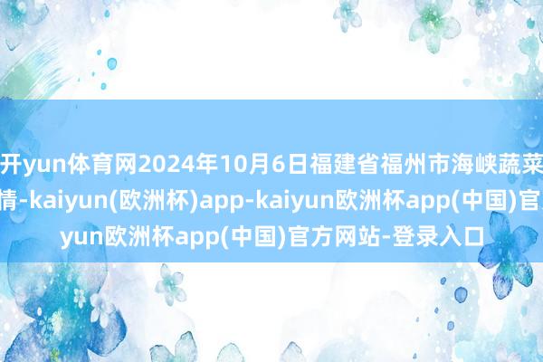 开yun体育网2024年10月6日福建省福州市海峡蔬菜批发市集价钱行情-kaiyun(欧洲杯)app-kaiyun欧洲杯app(中国)官方网站-登录入口