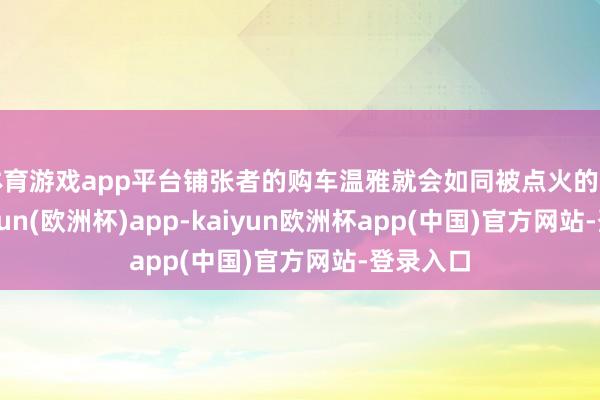 体育游戏app平台铺张者的购车温雅就会如同被点火的火花-kaiyun(欧洲杯)app-kaiyun欧洲杯app(中国)官方网站-登录入口