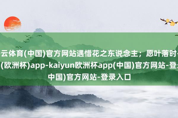 开云体育(中国)官方网站遇惜花之东说念主；愿叶落时-kaiyun(欧洲杯)app-kaiyun欧洲杯app(中国)官方网站-登录入口