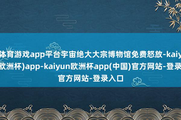 体育游戏app平台宇宙绝大大宗博物馆免费怒放-kaiyun(欧洲杯)app-kaiyun欧洲杯app(中国)官方网站-登录入口