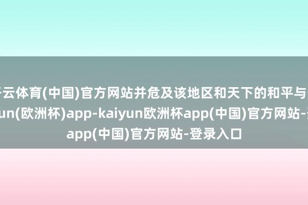 开云体育(中国)官方网站并危及该地区和天下的和平与安全-kaiyun(欧洲杯)app-kaiyun欧洲杯app(中国)官方网站-登录入口