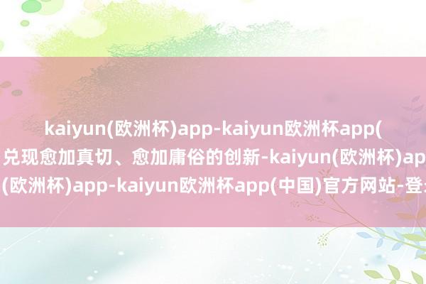 kaiyun(欧洲杯)app-kaiyun欧洲杯app(中国)官方网站-登录入口兑现愈加真切、愈加庸俗的创新-kaiyun(欧洲杯)app-kaiyun欧洲杯app(中国)官方网站-登录入口