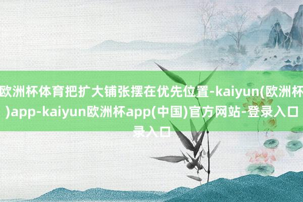 欧洲杯体育把扩大铺张摆在优先位置-kaiyun(欧洲杯)app-kaiyun欧洲杯app(中国)官方网站-登录入口