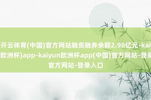 开云体育(中国)官方网站融资融券余额2.98亿元-kaiyun(欧洲杯)app-kaiyun欧洲杯app(中国)官方网站-登录入口