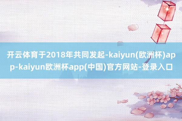 开云体育于2018年共同发起-kaiyun(欧洲杯)app-kaiyun欧洲杯app(中国)官方网站-登录入口