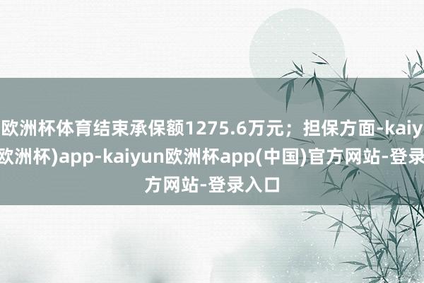 欧洲杯体育结束承保额1275.6万元；担保方面-kaiyun(欧洲杯)app-kaiyun欧洲杯app(中国)官方网站-登录入口