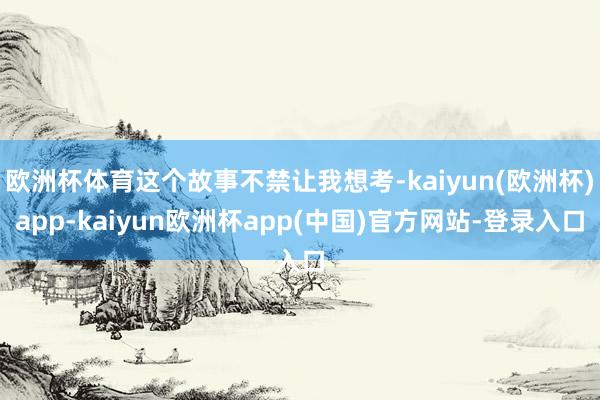 欧洲杯体育这个故事不禁让我想考-kaiyun(欧洲杯)app-kaiyun欧洲杯app(中国)官方网站-登录入口