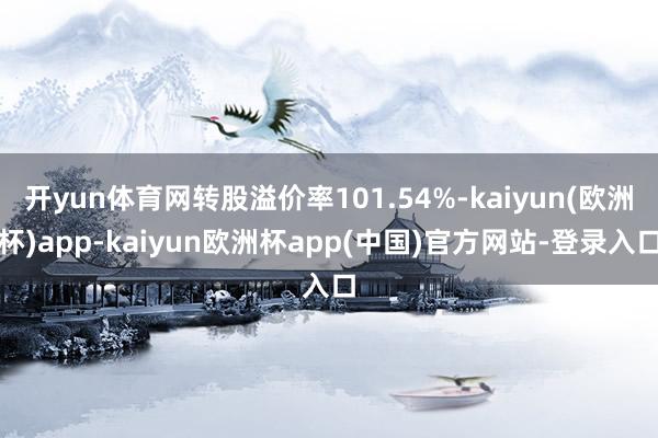 开yun体育网转股溢价率101.54%-kaiyun(欧洲杯)app-kaiyun欧洲杯app(中国)官方网站-登录入口