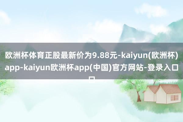 欧洲杯体育正股最新价为9.88元-kaiyun(欧洲杯)app-kaiyun欧洲杯app(中国)官方网站-登录入口