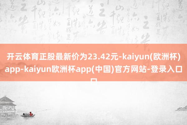 开云体育正股最新价为23.42元-kaiyun(欧洲杯)app-kaiyun欧洲杯app(中国)官方网站-登录入口