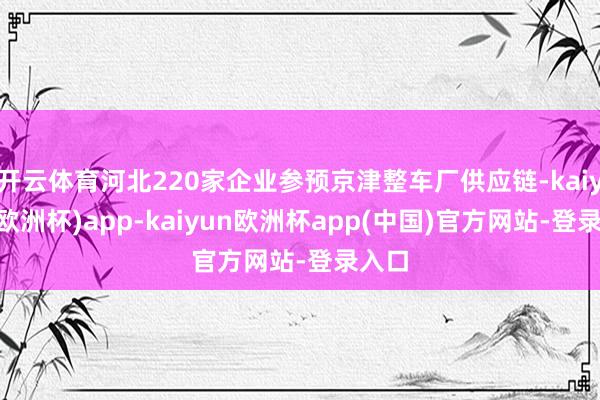 开云体育河北220家企业参预京津整车厂供应链-kaiyun(欧洲杯)app-kaiyun欧洲杯app(中国)官方网站-登录入口