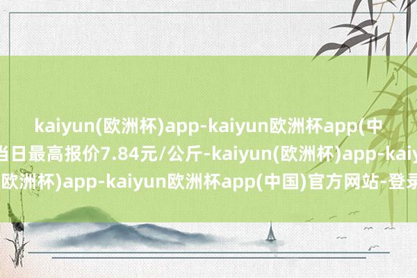 kaiyun(欧洲杯)app-kaiyun欧洲杯app(中国)官方网站-登录入口当日最高报价7.84元/公斤-kaiyun(欧洲杯)app-kaiyun欧洲杯app(中国)官方网站-登录入口