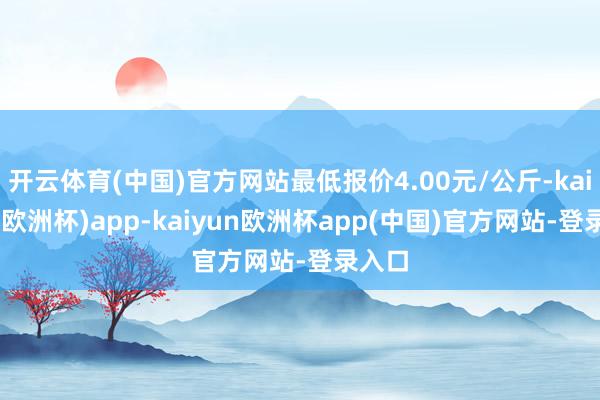 开云体育(中国)官方网站最低报价4.00元/公斤-kaiyun(欧洲杯)app-kaiyun欧洲杯app(中国)官方网站-登录入口