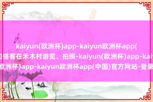 kaiyun(欧洲杯)app-kaiyun欧洲杯app(中国)官方网站-登录入口搭客在禾木村游览、拍照-kaiyun(欧洲杯)app-kaiyun欧洲杯app(中国)官方网站-登录入口