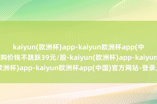 kaiyun(欧洲杯)app-kaiyun欧洲杯app(中国)官方网站-登录入口回购价钱不跳跃39元/股-kaiyun(欧洲杯)app-kaiyun欧洲杯app(中国)官方网站-登录入口