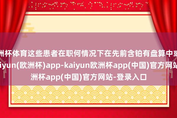 欧洲杯体育这些患者在职何情况下在先前含铂有盘算中或之后发扬-kaiyun(欧洲杯)app-kaiyun欧洲杯app(中国)官方网站-登录入口