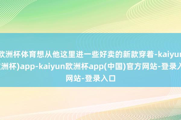 欧洲杯体育想从他这里进一些好卖的新款穿着-kaiyun(欧洲杯)app-kaiyun欧洲杯app(中国)官方网站-登录入口