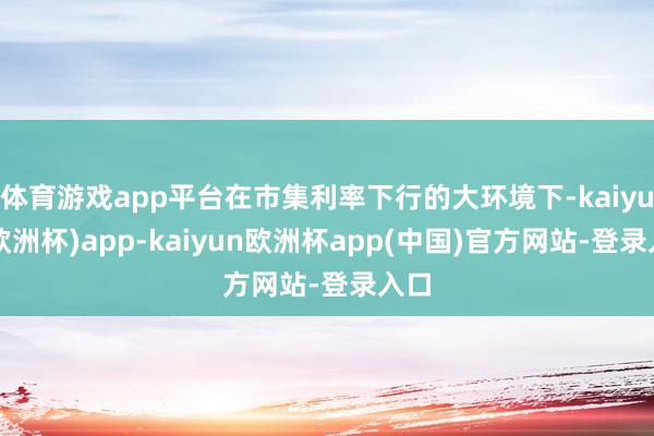 体育游戏app平台在市集利率下行的大环境下-kaiyun(欧洲杯)app-kaiyun欧洲杯app(中国)官方网站-登录入口