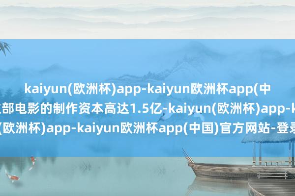 kaiyun(欧洲杯)app-kaiyun欧洲杯app(中国)官方网站-登录入口这部电影的制作资本高达1.5亿-kaiyun(欧洲杯)app-kaiyun欧洲杯app(中国)官方网站-登录入口