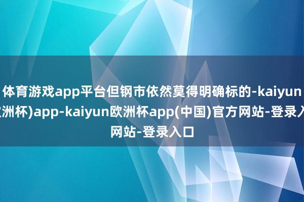 体育游戏app平台但钢市依然莫得明确标的-kaiyun(欧洲杯)app-kaiyun欧洲杯app(中国)官方网站-登录入口