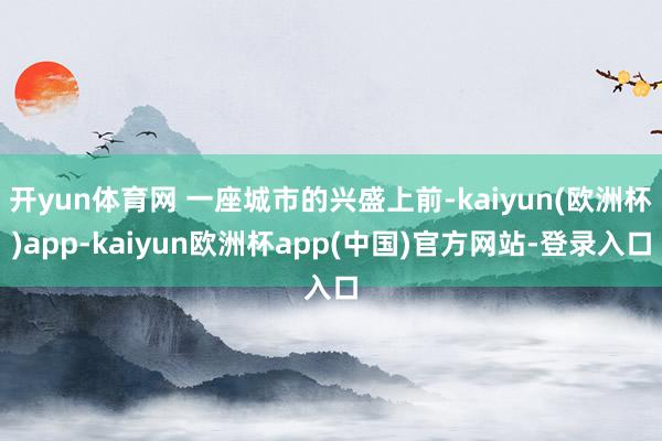 开yun体育网 一座城市的兴盛上前-kaiyun(欧洲杯)app-kaiyun欧洲杯app(中国)官方网站-登录入口