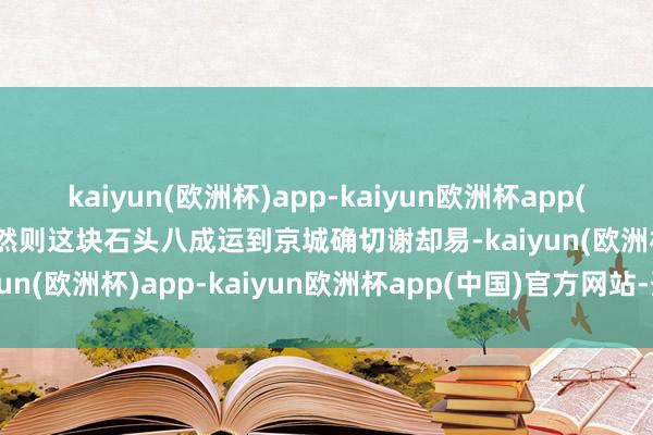 kaiyun(欧洲杯)app-kaiyun欧洲杯app(中国)官方网站-登录入口然则这块石头八成运到京城确切谢却易-kaiyun(欧洲杯)app-kaiyun欧洲杯app(中国)官方网站-登录入口