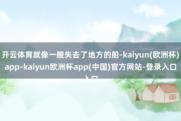 开云体育就像一艘失去了地方的船-kaiyun(欧洲杯)app-kaiyun欧洲杯app(中国)官方网站-登录入口