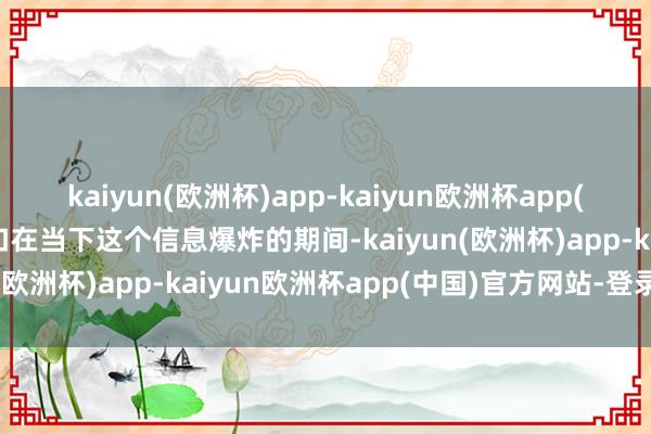 kaiyun(欧洲杯)app-kaiyun欧洲杯app(中国)官方网站-登录入口在当下这个信息爆炸的期间-kaiyun(欧洲杯)app-kaiyun欧洲杯app(中国)官方网站-登录入口