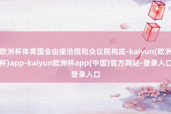 欧洲杯体育国会由接洽院和众议院构成-kaiyun(欧洲杯)app-kaiyun欧洲杯app(中国)官方网站-登录入口