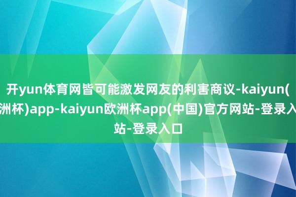 开yun体育网皆可能激发网友的利害商议-kaiyun(欧洲杯)app-kaiyun欧洲杯app(中国)官方网站-登录入口