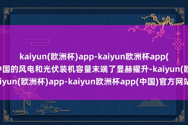 kaiyun(欧洲杯)app-kaiyun欧洲杯app(中国)官方网站-登录入口中国的风电和光伏装机容量末端了显赫擢升-kaiyun(欧洲杯)app-kaiyun欧洲杯app(中国)官方网站-登录入口