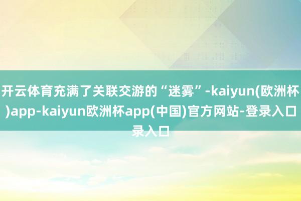 开云体育充满了关联交游的“迷雾”-kaiyun(欧洲杯)app-kaiyun欧洲杯app(中国)官方网站-登录入口