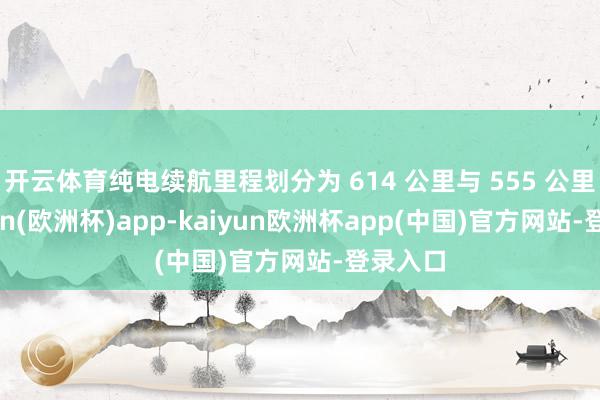 开云体育纯电续航里程划分为 614 公里与 555 公里-kaiyun(欧洲杯)app-kaiyun欧洲杯app(中国)官方网站-登录入口