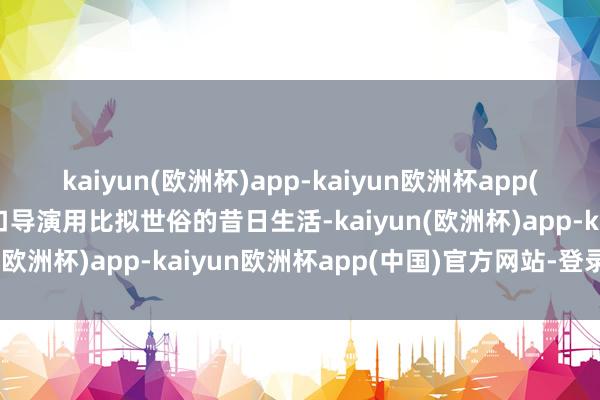 kaiyun(欧洲杯)app-kaiyun欧洲杯app(中国)官方网站-登录入口导演用比拟世俗的昔日生活-kaiyun(欧洲杯)app-kaiyun欧洲杯app(中国)官方网站-登录入口