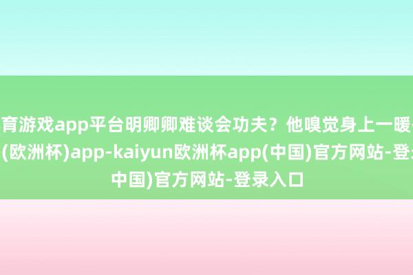 体育游戏app平台明卿卿难谈会功夫？他嗅觉身上一暖-kaiyun(欧洲杯)app-kaiyun欧洲杯app(中国)官方网站-登录入口