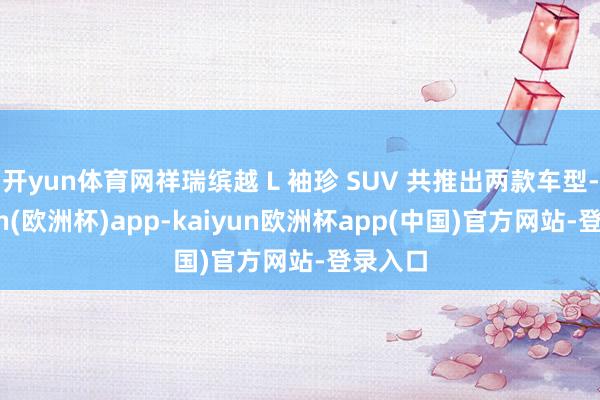 开yun体育网祥瑞缤越 L 袖珍 SUV 共推出两款车型-kaiyun(欧洲杯)app-kaiyun欧洲杯app(中国)官方网站-登录入口